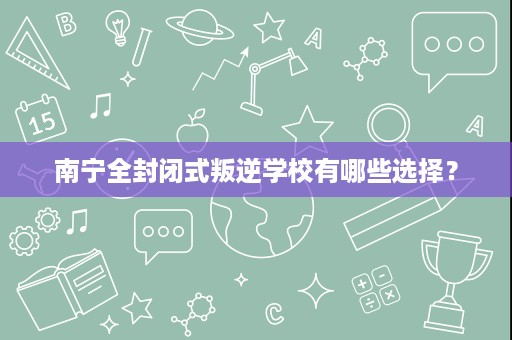 南宁全封闭式叛逆学校有哪些选择？