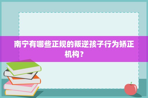 南宁有哪些正规的叛逆孩子行为矫正机构? 南宁有哪些正规的叛逆孩子行为矫正机构?