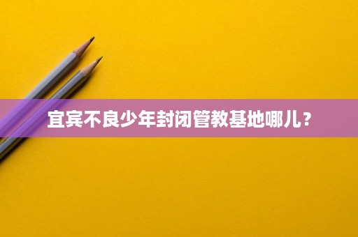 宜宾不良少年封闭管教基地哪儿? 宜宾不良少年封闭管教基地哪儿?