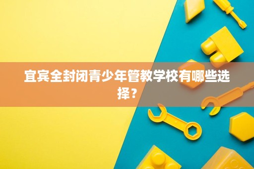 宜宾全封闭青少年管教学校有哪些选择? 宜宾全封闭青少年管教学校有哪些选择?
