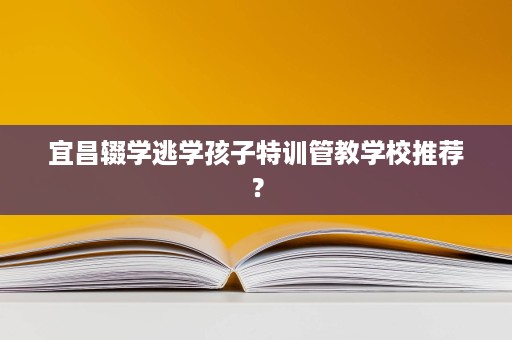 宜昌辍学逃学孩子特训管教学校推荐？