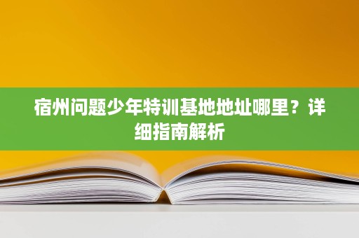宿州问题少年特训基地地址哪里?详细指南解析 宿州问题少年特训基地地址哪里?详细指南解析