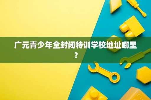 广元青少年全封闭特训学校地址哪里? 广元青少年全封闭特训学校地址哪里?