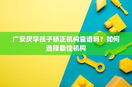 广安厌学孩子矫正机构靠谱吗？如何选择最佳机构