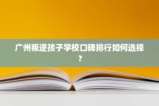 广州叛逆孩子学校口碑排行如何选择? 广州叛逆孩子学校口碑排行如何选择?