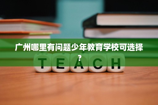 广州哪里有问题少年教育学校可选择? 广州哪里有问题少年教育学校可选择?