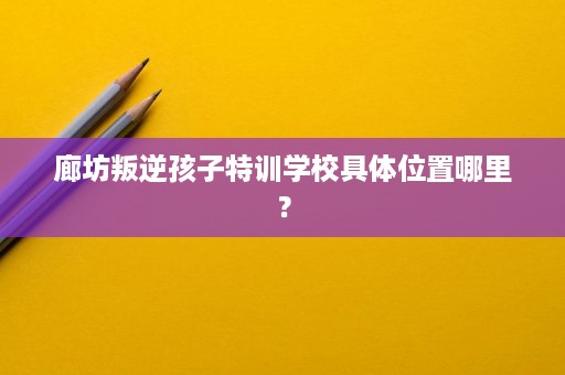 廊坊叛逆孩子特训学校具体位置哪里? 廊坊叛逆孩子特训学校具体位置哪里?