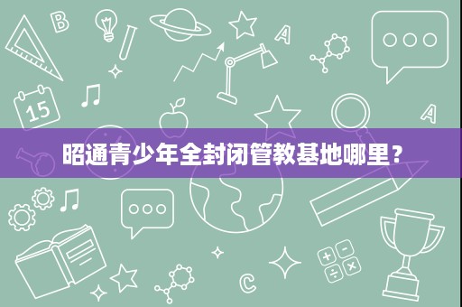 昭通青少年全封闭管教基地哪里? 昭通青少年全封闭管教基地哪里?