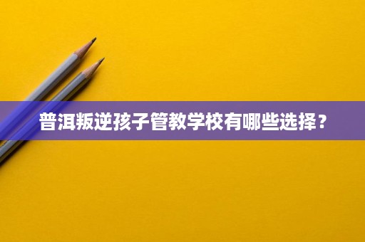 普洱叛逆孩子管教学校有哪些选择? 普洱叛逆孩子管教学校有哪些选择?