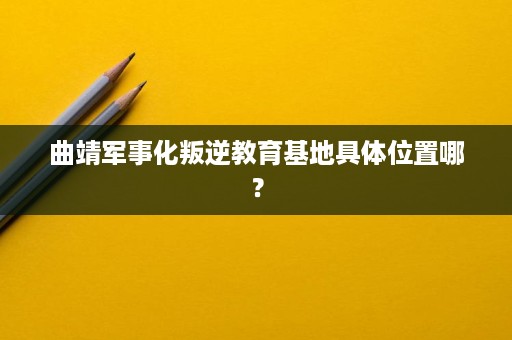 曲靖军事化叛逆教育基地具体位置哪? 曲靖军事化叛逆教育基地具体位置哪?