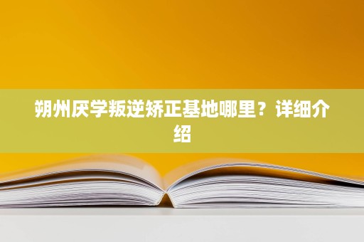 朔州厌学叛逆矫正基地哪里?详细介绍 朔州厌学叛逆矫正基地哪里?详细介绍