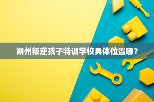朔州叛逆孩子特训学校具体位置哪? 朔州叛逆孩子特训学校具体位置哪?