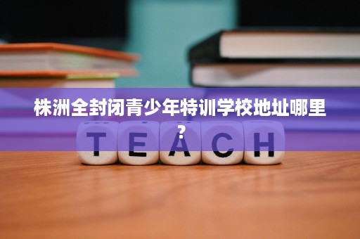 株洲全封闭青少年特训学校地址哪里? 株洲全封闭青少年特训学校地址哪里?
