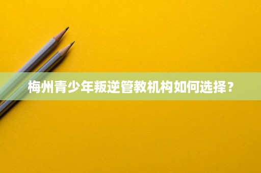 梅州青少年叛逆管教机构如何选择？