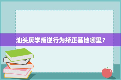 汕头厌学叛逆行为矫正基地哪里? 汕头厌学叛逆行为矫正基地哪里?