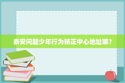 泰安问题少年行为矫正中心地址哪? 泰安问题少年行为矫正中心地址哪?