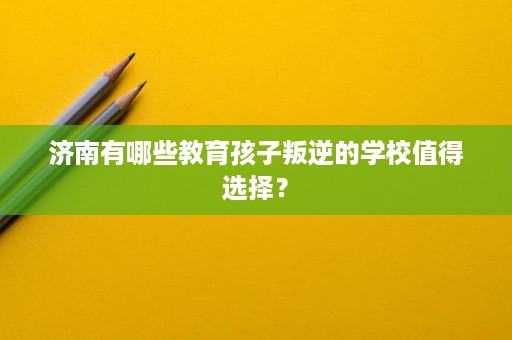 济南有哪些教育孩子叛逆的学校值得选择? 济南有哪些教育孩子叛逆的学校值得选择?