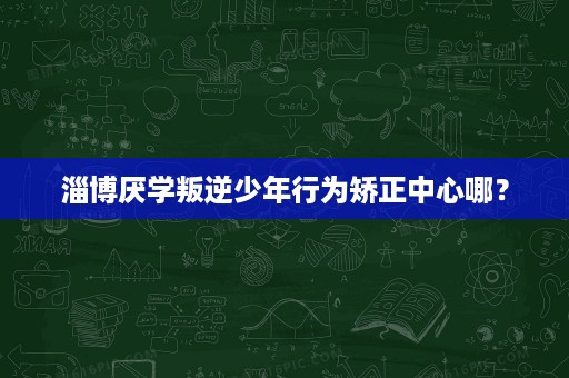 淄博厌学叛逆少年行为矫正中心哪? 淄博厌学叛逆少年行为矫正中心哪?