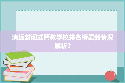 清远封闭式管教学校排名榜最新情况解析？