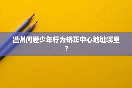 温州问题少年行为矫正中心地址哪里? 温州问题少年行为矫正中心地址哪里?