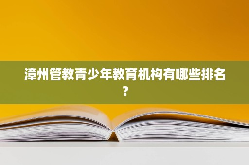 漳州管教青少年教育机构有哪些排名? 漳州管教青少年教育机构有哪些排名?