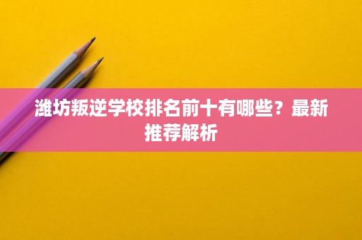 潍坊叛逆学校排名前十有哪些？最新推荐解析