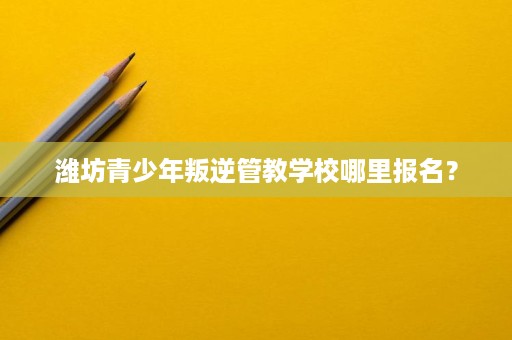 潍坊青少年叛逆管教学校哪里报名? 潍坊青少年叛逆管教学校哪里报名?