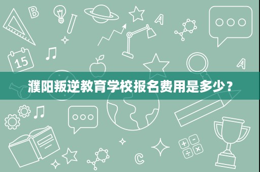 濮阳叛逆教育学校报名费用是多少? 濮阳叛逆教育学校报名费用是多少?