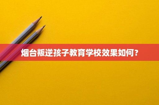烟台叛逆孩子教育学校效果如何? 烟台叛逆孩子教育学校效果如何?