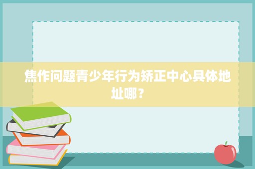 焦作问题青少年行为矫正中心具体地址哪? 焦作问题青少年行为矫正中心具体地址哪?