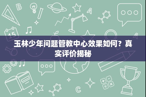 玉林少年问题管教中心效果如何?真实评价揭秘 玉林少年问题管教中心效果如何?真实评价揭秘