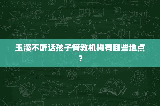 玉溪不听话孩子管教机构有哪些地点? 玉溪不听话孩子管教机构有哪些地点?