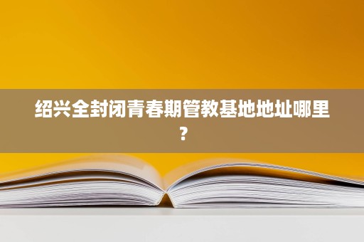 绍兴全封闭青春期管教基地地址哪里? 绍兴全封闭青春期管教基地地址哪里?