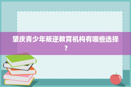 肇庆青少年叛逆教育机构有哪些选择? 肇庆青少年叛逆教育机构有哪些选择?