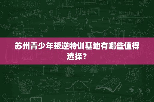苏州青少年叛逆特训基地有哪些值得选择? 苏州青少年叛逆特训基地有哪些值得选择?