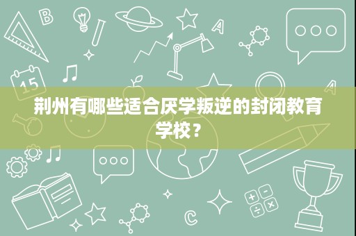 荆州有哪些适合厌学叛逆的封闭教育学校? 荆州有哪些适合厌学叛逆的封闭教育学校?