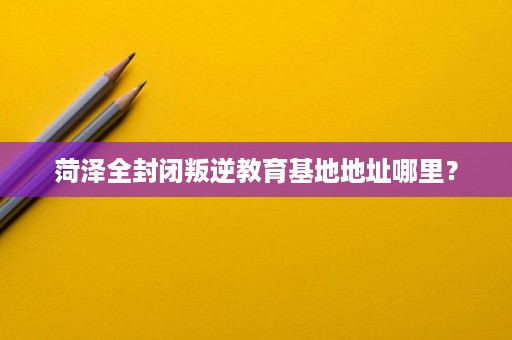 菏泽全封闭叛逆教育基地地址哪里? 菏泽全封闭叛逆教育基地地址哪里?