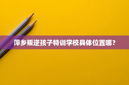 萍乡叛逆孩子特训学校具体位置哪? 萍乡叛逆孩子特训学校具体位置哪?
