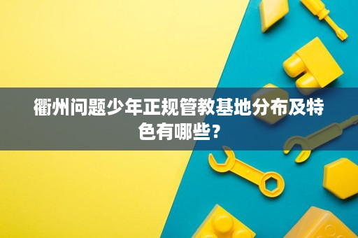 衢州问题少年正规管教基地分布及特色有哪些? 衢州问题少年正规管教基地分布及特色有哪些?