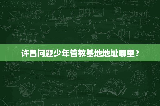 许昌问题少年管教基地地址哪里? 许昌问题少年管教基地地址哪里?