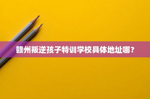 赣州叛逆孩子特训学校具体地址哪？