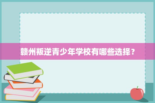赣州叛逆青少年学校有哪些选择? 赣州叛逆青少年学校有哪些选择?