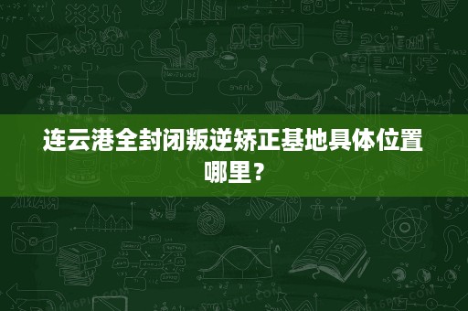 连云港全封闭叛逆矫正基地具体位置哪里? 连云港全封闭叛逆矫正基地具体位置哪里?
