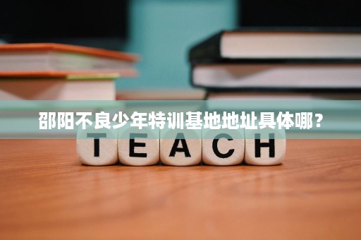 邵阳不良少年特训基地地址具体哪? 邵阳不良少年特训基地地址具体哪?