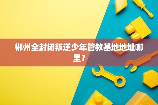 郴州全封闭叛逆少年管教基地地址哪里? 郴州全封闭叛逆少年管教基地地址哪里?
