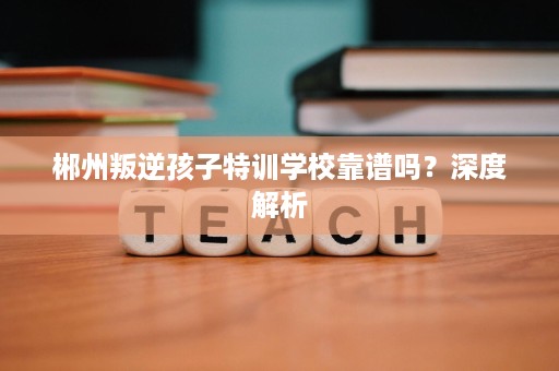 郴州叛逆孩子特训学校靠谱吗？深度解析