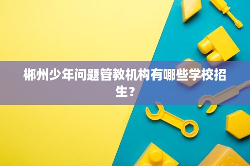 郴州少年问题管教机构有哪些学校招生? 郴州少年问题管教机构有哪些学校招生?