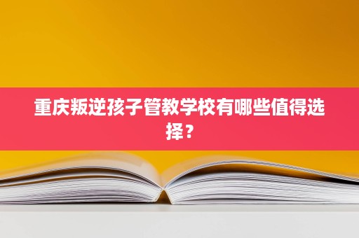 重庆叛逆孩子管教学校有哪些值得选择? 重庆叛逆孩子管教学校有哪些值得选择?