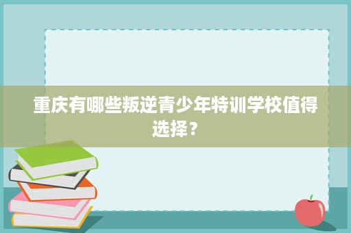 重庆有哪些叛逆青少年特训学校值得选择? 重庆有哪些叛逆青少年特训学校值得选择?
