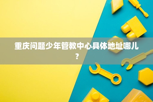 重庆问题少年管教中心具体地址哪儿? 重庆问题少年管教中心具体地址哪儿?